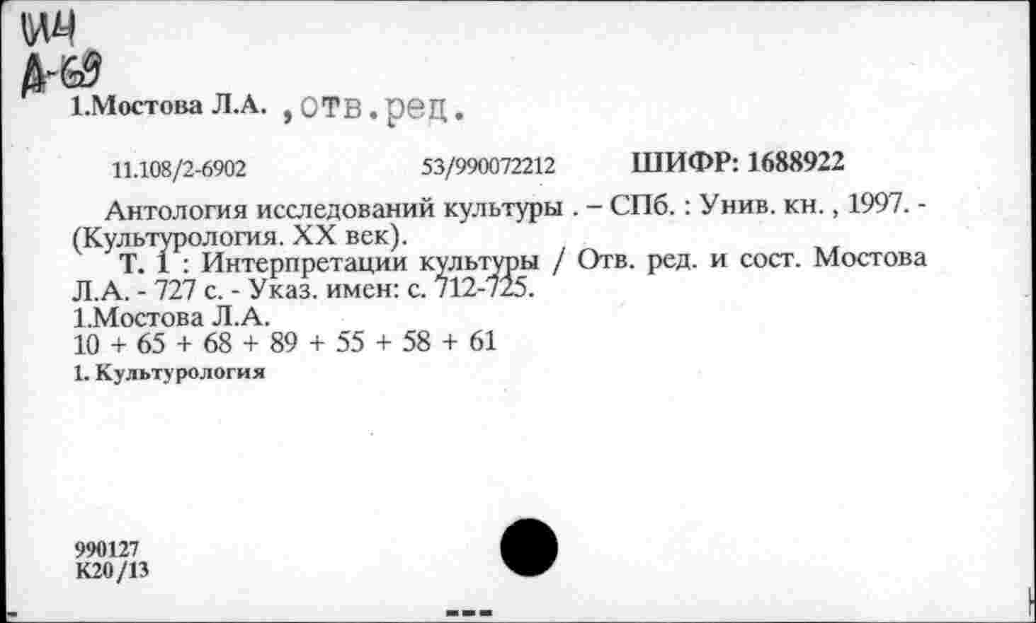 ﻿1.Мостова Л.А. ,ОТВ.рбЦ.
11.108/2-6902	53/990072212 ШИФР: 1688922
Антология исследований культуры . - СПб.: У нив. кн., 1997. -(Культурология. XX век).
Т. 1 : Интерпретации культуры / Отв. ред. и сост. Мостова Л.А. - 727 с. - Указ, имен: с. 712-725.
1.Мостова Л.А.
10 + 65 + 68 + 89 + 55 + 58 + 61
1. Культурология
990127
К20/13